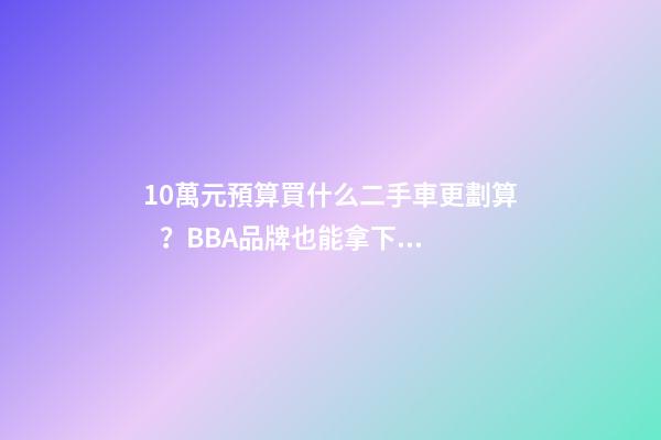 10萬元預算買什么二手車更劃算？BBA品牌也能拿下！